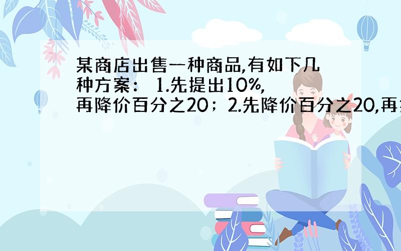 某商店出售一种商品,有如下几种方案： 1.先提出10%,再降价百分之20；2.先降价百分之20,再提价百分之20；3.先