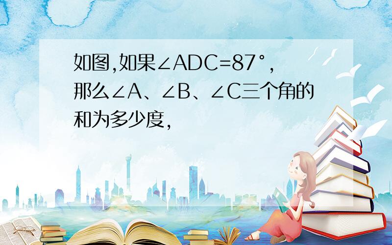 如图,如果∠ADC=87°,那么∠A、∠B、∠C三个角的和为多少度,