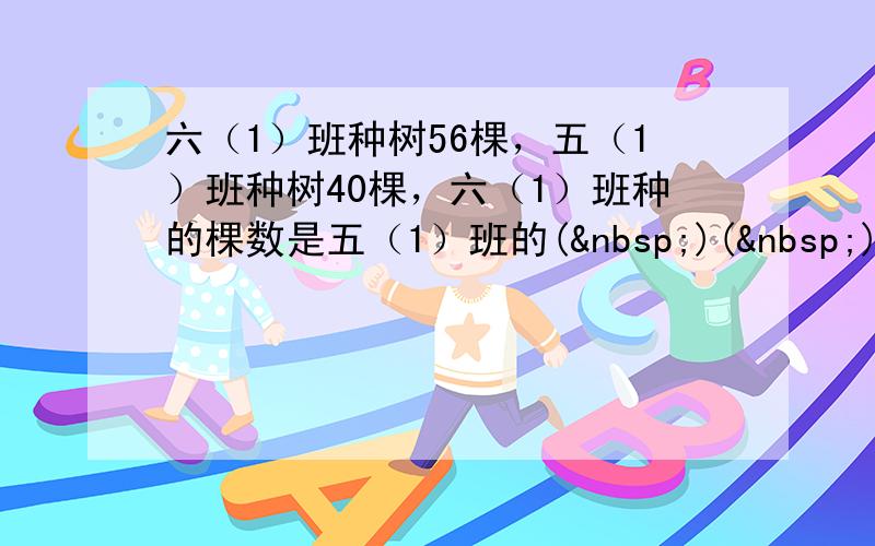 六（1）班种树56棵，五（1）班种树40棵，六（1）班种的棵数是五（1）班的( )( )