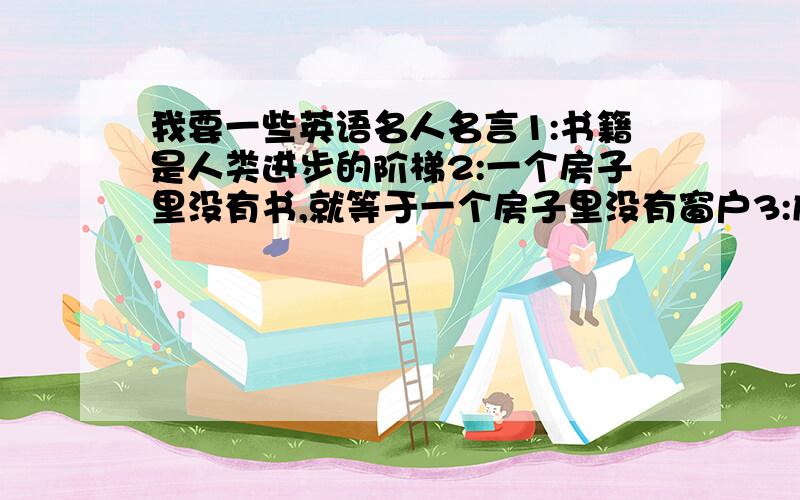 我要一些英语名人名言1:书籍是人类进步的阶梯2:一个房子里没有书,就等于一个房子里没有窗户3:成功的秘籍是自信