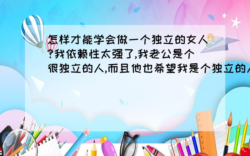 怎样才能学会做一个独立的女人?我依赖性太强了,我老公是个很独立的人,而且他也希望我是个独立的人,可偏偏我是个依赖性强的人