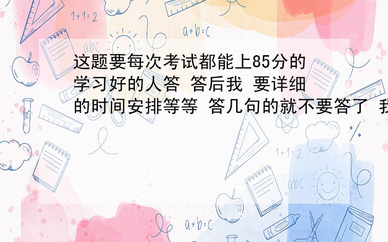 这题要每次考试都能上85分的学习好的人答 答后我 要详细的时间安排等等 答几句的就不要答了 我不会给答几句的加重分的