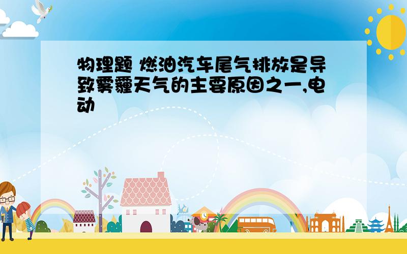 物理题 燃油汽车尾气排放是导致雾霾天气的主要原因之一,电动��