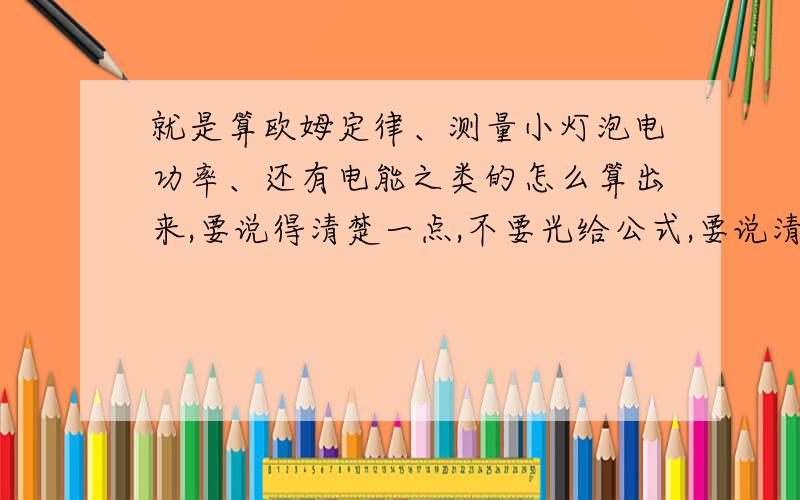 就是算欧姆定律、测量小灯泡电功率、还有电能之类的怎么算出来,要说得清楚一点,不要光给公式,要说清楚怎么用的 还有公式简称