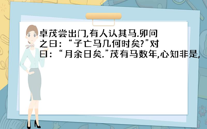 卓茂尝出门,有人认其马.卯问之曰：“子亡马几何时矣?”对曰：“月余日矣.”茂有马数年,心知非是,