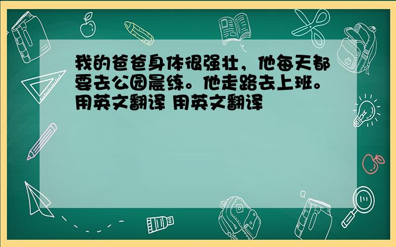 我的爸爸身体很强壮，他每天都要去公园晨练。他走路去上班。用英文翻译 用英文翻译