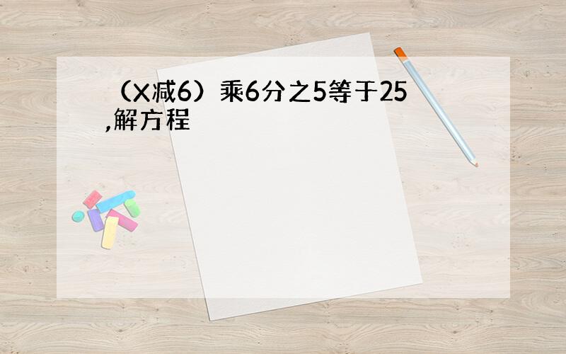 （X减6）乘6分之5等于25,解方程