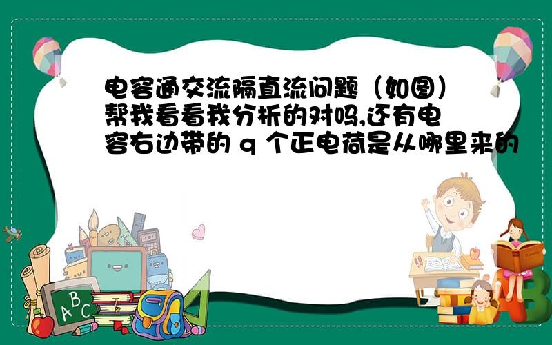 电容通交流隔直流问题（如图）帮我看看我分析的对吗,还有电容右边带的 q 个正电荷是从哪里来的