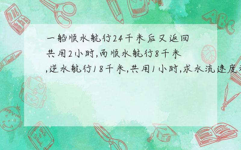 一船顺水航行24千米后又返回共用2小时,而顺水航行8千米,逆水航行18千米,共用1小时,求水流速度和船在静水中速?