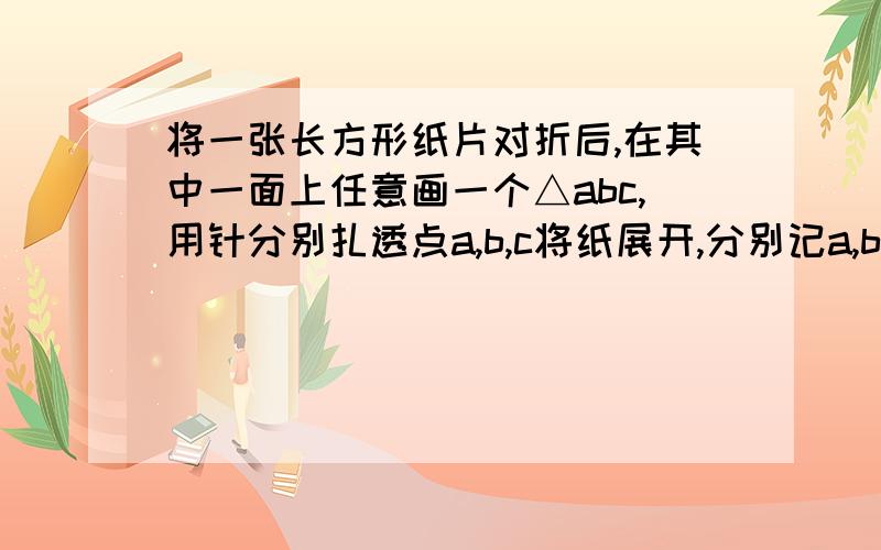 将一张长方形纸片对折后,在其中一面上任意画一个△abc,用针分别扎透点a,b,c将纸展开,分别记a,b,c所对应的小洞为