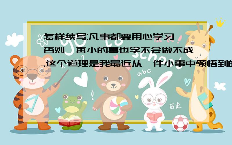 怎样续写:凡事都要用心学习,否则,再小的事也学不会做不成.这个道理是我最近从一件小事中领悟到的.