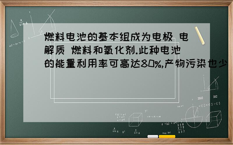 燃料电池的基本组成为电极 电解质 燃料和氧化剂.此种电池的能量利用率可高达80%,产物污染也少