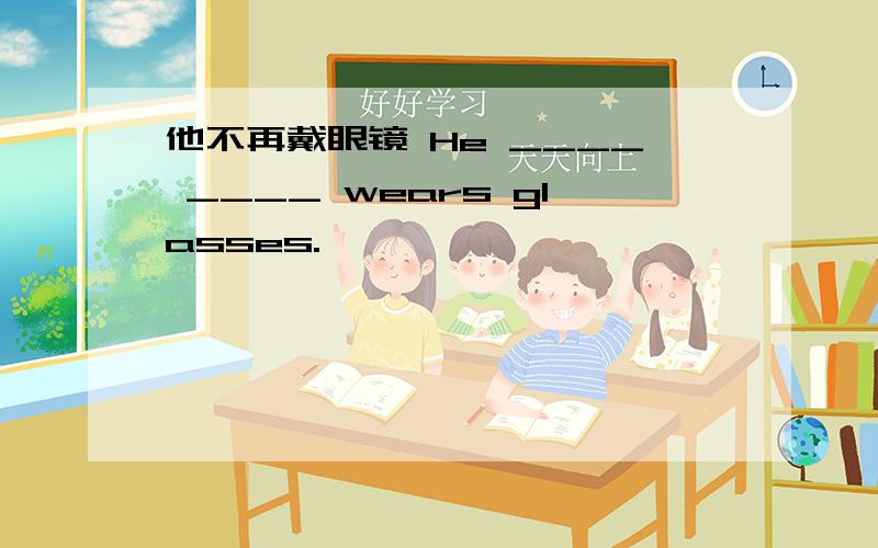 他不再戴眼镜 He ____ ____ wears glasses.