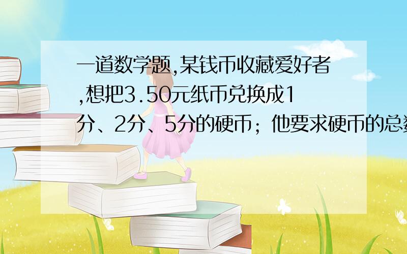 一道数学题,某钱币收藏爱好者,想把3.50元纸币兑换成1分、2分、5分的硬币；他要求硬币的总数为150枚,2分硬币的枚数