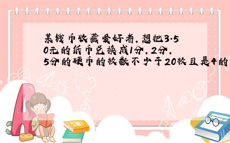 某钱币收藏爱好者,想把3.50元的纸币兑换成1分,2分,5分的硬币的枚数不少于20枚且是4的倍数5分的硬币