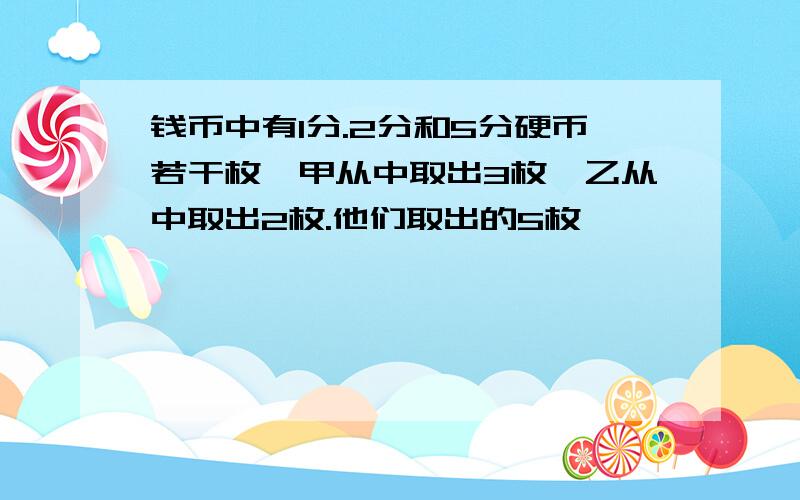 钱币中有1分.2分和5分硬币若干枚,甲从中取出3枚,乙从中取出2枚.他们取出的5枚