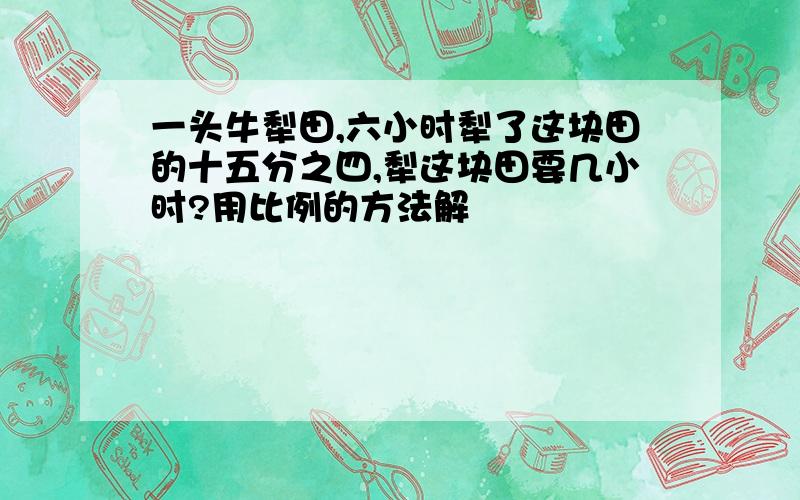 一头牛犁田,六小时犁了这块田的十五分之四,犁这块田要几小时?用比例的方法解