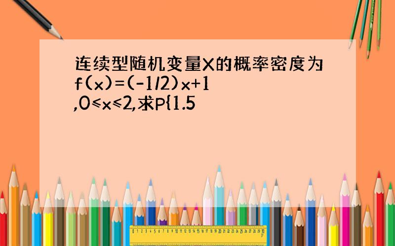 连续型随机变量X的概率密度为f(x)=(-1/2)x+1,0≤x≤2,求P{1.5