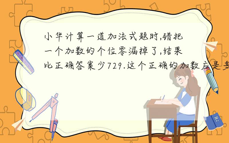 小华计算一道加法式题时,错把一个加数的个位零漏掉了,结果比正确答案少729.这个正确的加数应是多少?