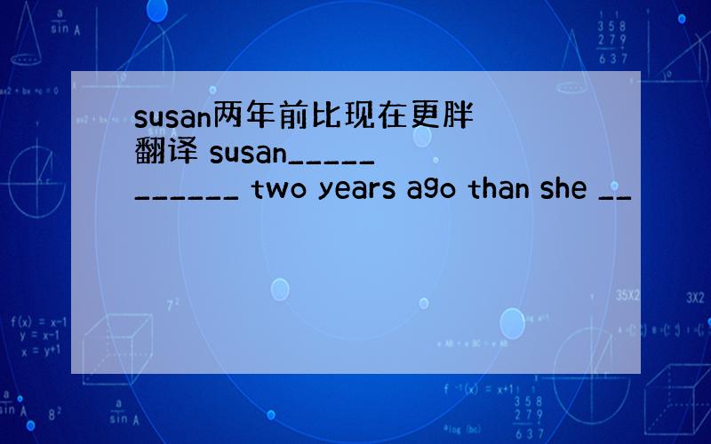 susan两年前比现在更胖 翻译 susan_____ ______ two years ago than she __