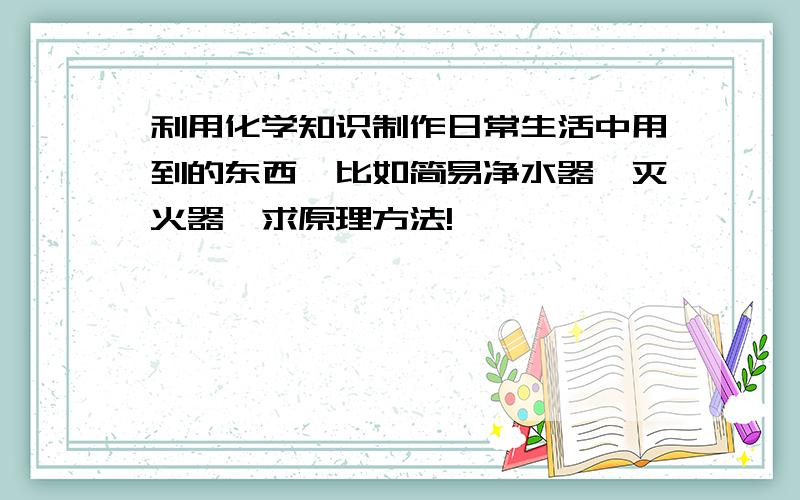 利用化学知识制作日常生活中用到的东西,比如简易净水器、灭火器,求原理方法!