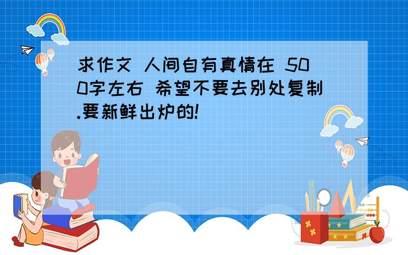 求作文 人间自有真情在 500字左右 希望不要去别处复制.要新鲜出炉的!