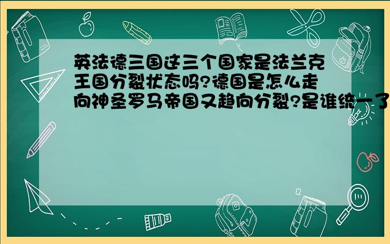 英法德三国这三个国家是法兰克王国分裂状态吗?德国是怎么走向神圣罗马帝国又趋向分裂?是谁统一了德国?英国法国各自又是怎么形