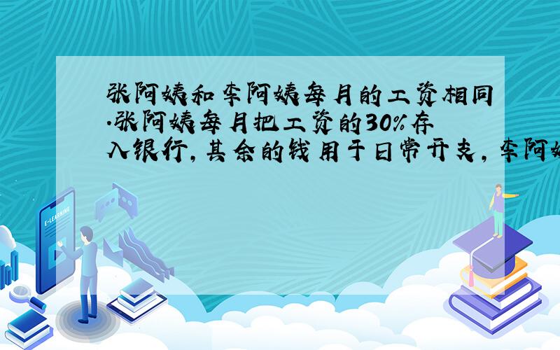 张阿姨和李阿姨每月的工资相同.张阿姨每月把工资的30%存入银行,其余的钱用于日常开支,李阿姨每月的日