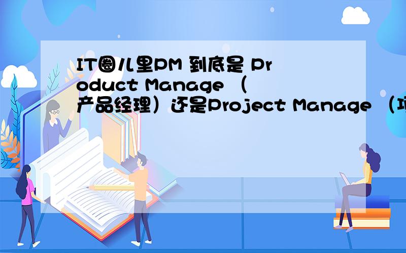 IT圈儿里PM 到底是 Product Manage （产品经理）还是Project Manage （项目经理）