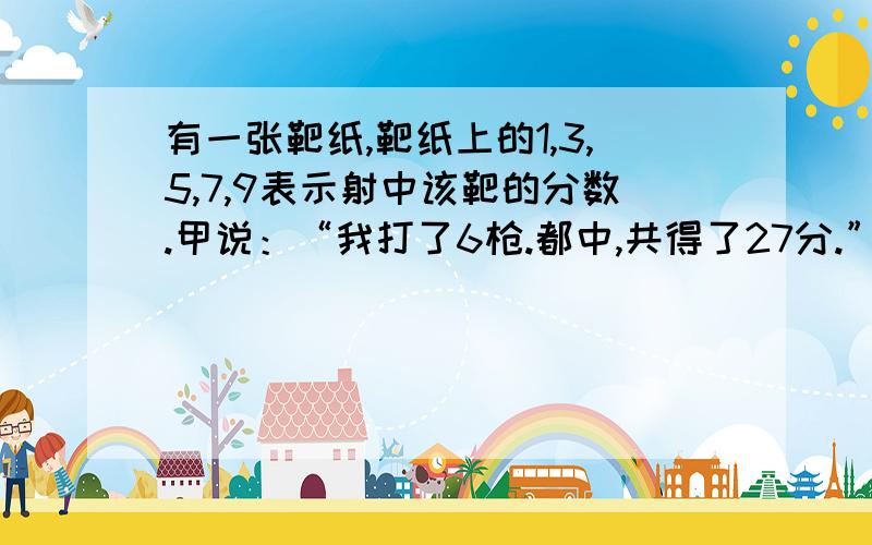 有一张靶纸,靶纸上的1,3,5,7,9表示射中该靶的分数.甲说：“我打了6枪.都中,共得了27分.”乙说：“我打了3枪,