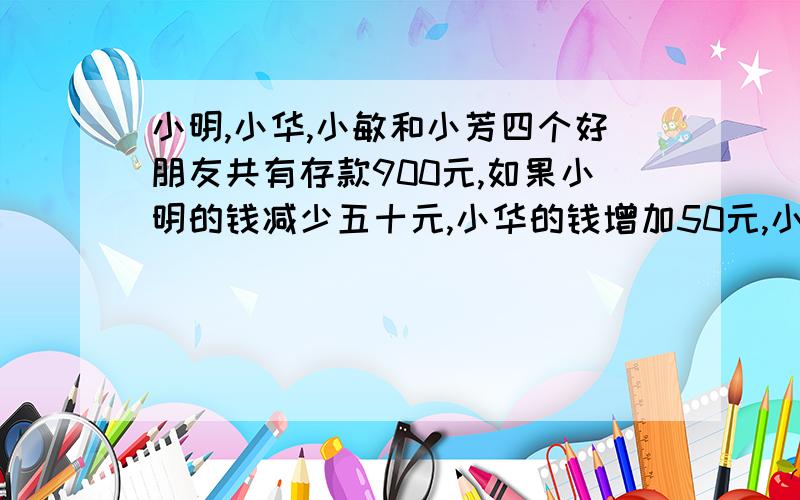 小明,小华,小敏和小芳四个好朋友共有存款900元,如果小明的钱减少五十元,小华的钱增加50元,小敏的钱增加一倍,小芳的钱