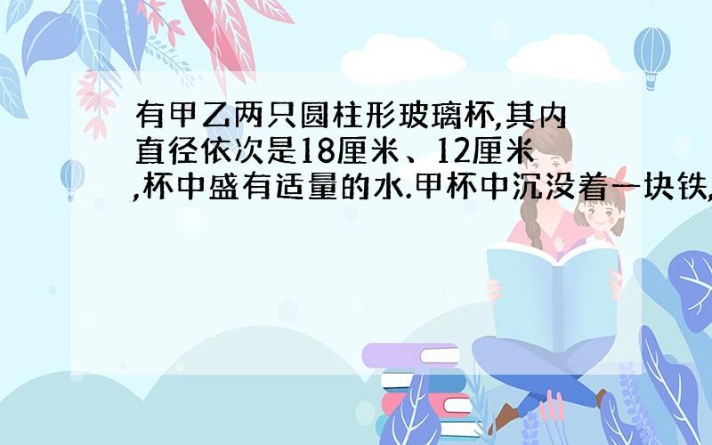 有甲乙两只圆柱形玻璃杯,其内直径依次是18厘米、12厘米,杯中盛有适量的水.甲杯中沉没着一块铁,当取出此铁块后,甲杯中的