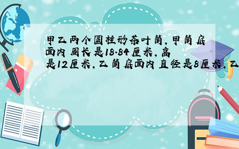 甲乙两个圆柱形茶叶筒,甲筒底面内周长是18.84厘米,高是12厘米,乙筒底面内直径是8厘米,乙筒比甲筒矮1/3.那个茶叶