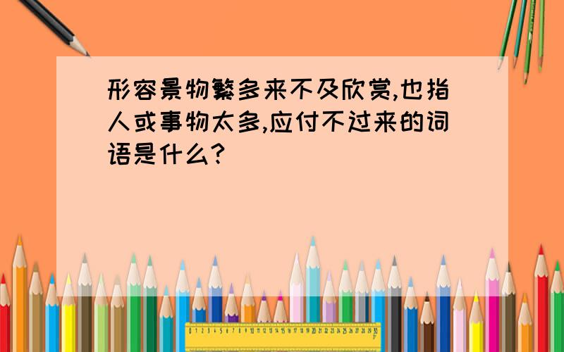 形容景物繁多来不及欣赏,也指人或事物太多,应付不过来的词语是什么?