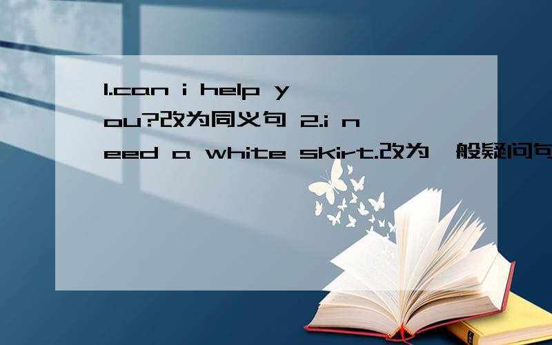 1.can i help you?改为同义句 2.i need a white skirt.改为一般疑问句