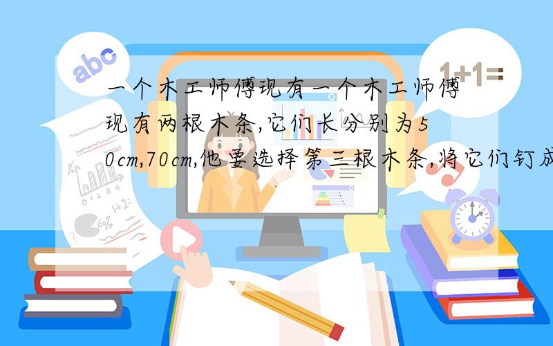 一个木工师傅现有一个木工师傅现有两根木条,它们长分别为50cm,70cm,他要选择第三根木条,将它们钉成一