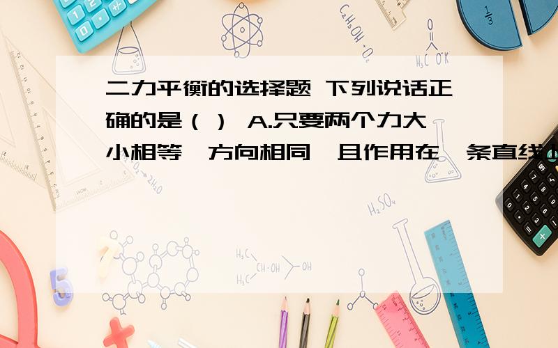 二力平衡的选择题 下列说话正确的是（） A.只要两个力大小相等,方向相同,且作用在一条直线上,这两个力一定是平衡力B.做