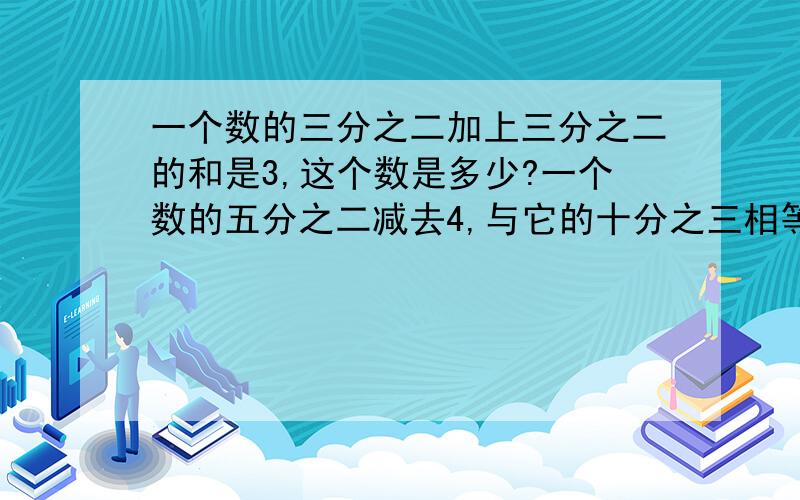 一个数的三分之二加上三分之二的和是3,这个数是多少?一个数的五分之二减去4,与它的十分之三相等,求这.