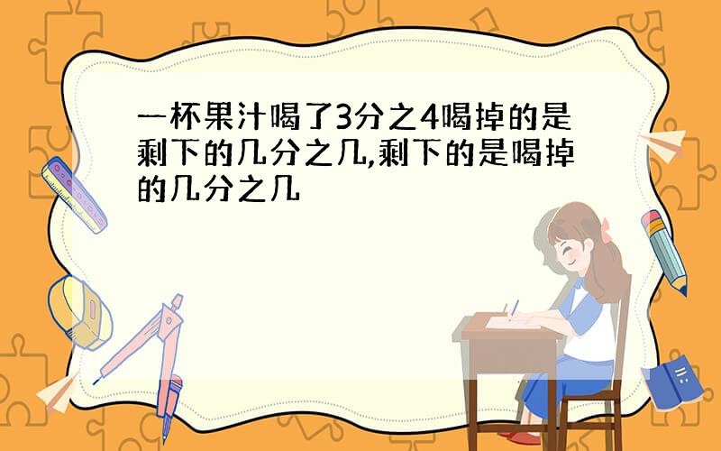 一杯果汁喝了3分之4喝掉的是剩下的几分之几,剩下的是喝掉的几分之几