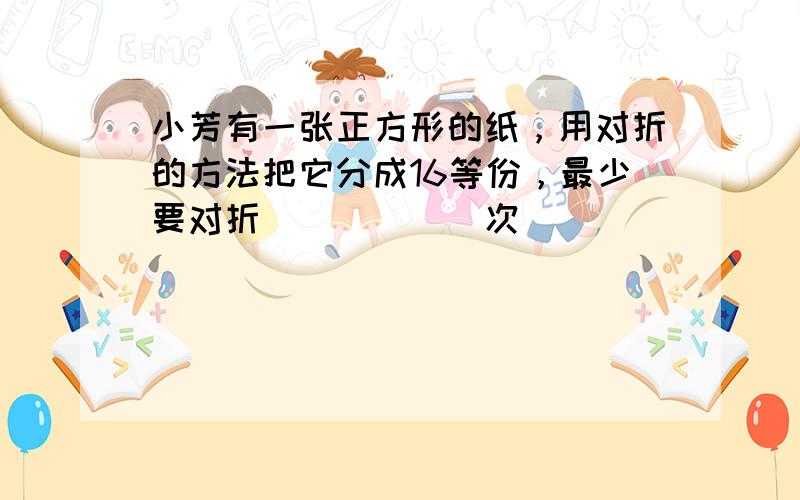 小芳有一张正方形的纸，用对折的方法把它分成16等份，最少要对折______次．