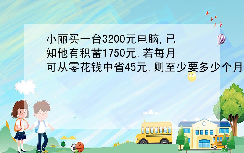 小丽买一台3200元电脑,已知他有积蓄1750元,若每月可从零花钱中省45元,则至少要多少个月后,