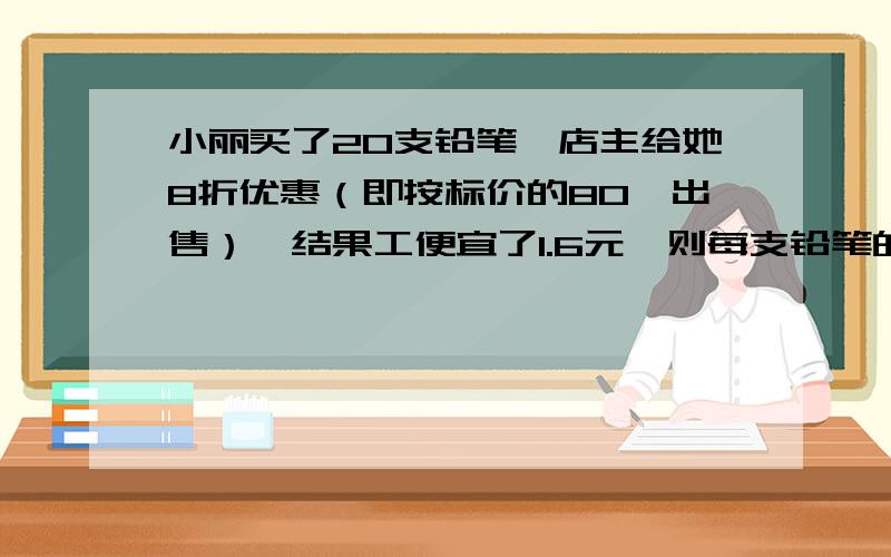 小丽买了20支铅笔,店主给她8折优惠（即按标价的80℅出售）,结果工便宜了1.6元,则每支铅笔的标价是（ ）