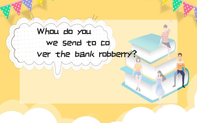 Whou do you____we send to cover the bank robberry?