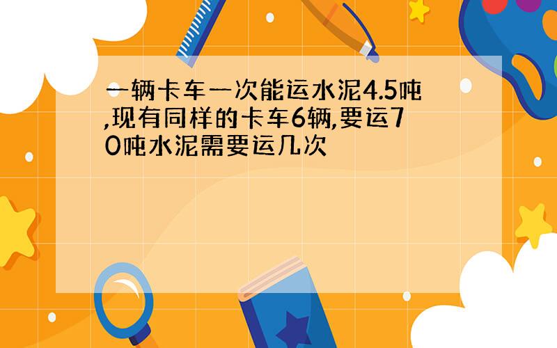 一辆卡车一次能运水泥4.5吨,现有同样的卡车6辆,要运70吨水泥需要运几次