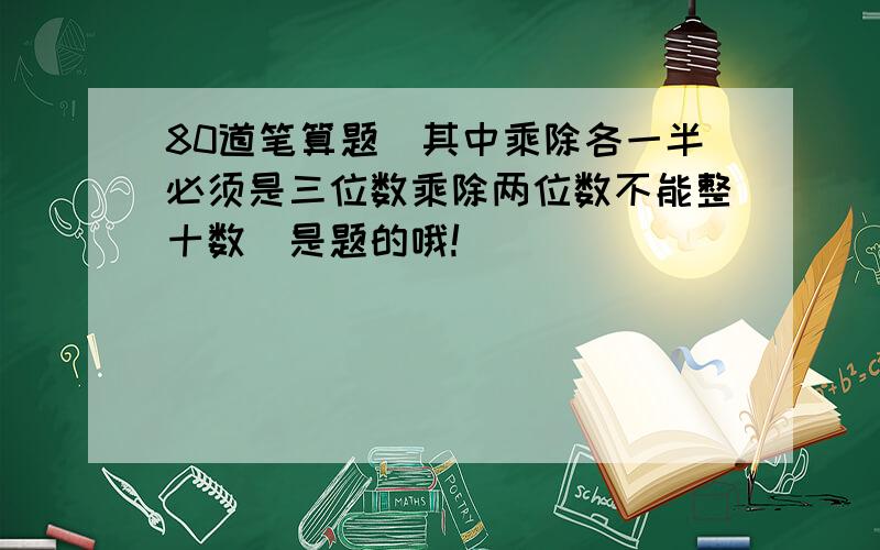 80道笔算题(其中乘除各一半必须是三位数乘除两位数不能整十数)是题的哦!