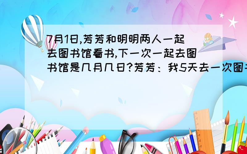 7月1日,芳芳和明明两人一起去图书馆看书,下一次一起去图书馆是几月几日?芳芳：我5天去一次图书馆.