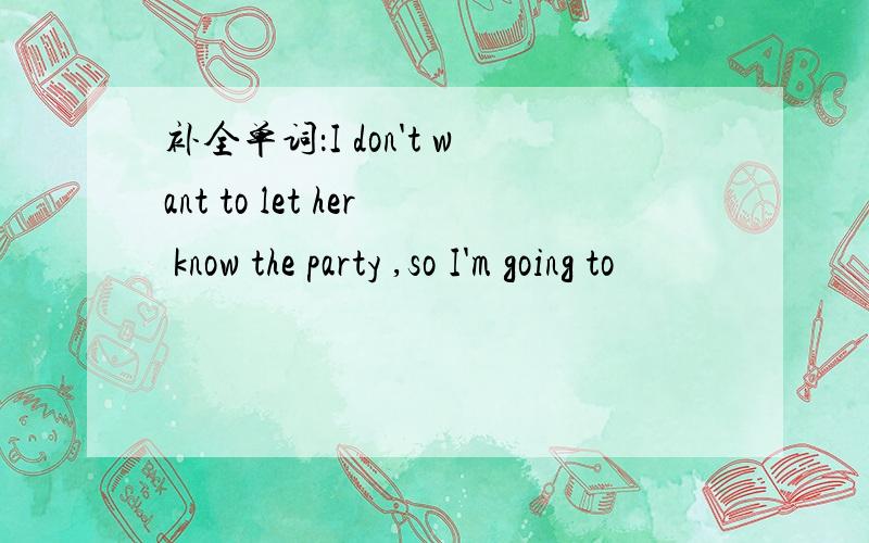 补全单词：I don't want to let her know the party ,so I'm going to