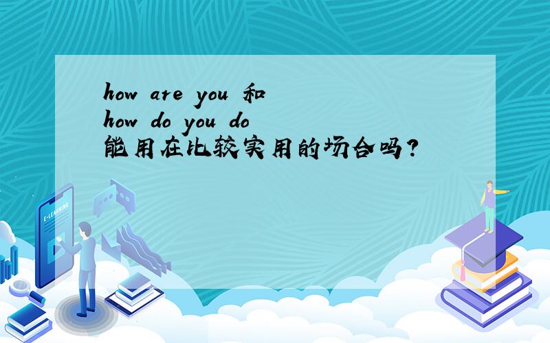 how are you 和 how do you do 能用在比较实用的场合吗?