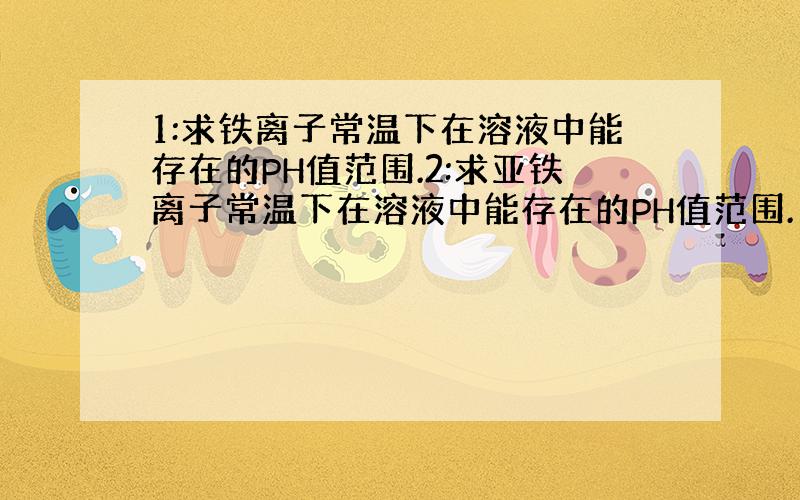 1:求铁离子常温下在溶液中能存在的PH值范围.2:求亚铁离子常温下在溶液中能存在的PH值范围.