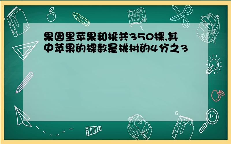 果园里苹果和桃共350棵,其中苹果的棵数是桃树的4分之3